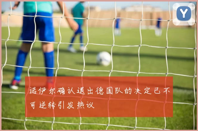 诺伊尔确认退出德国队的决定已不可逆转引发热议