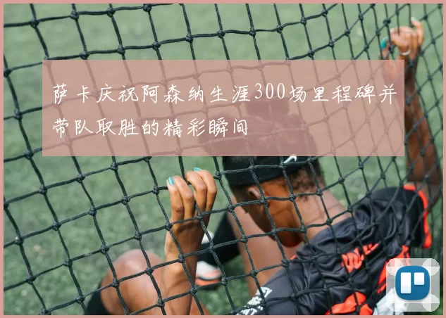 萨卡庆祝阿森纳生涯300场里程碑并带队取胜的精彩瞬间