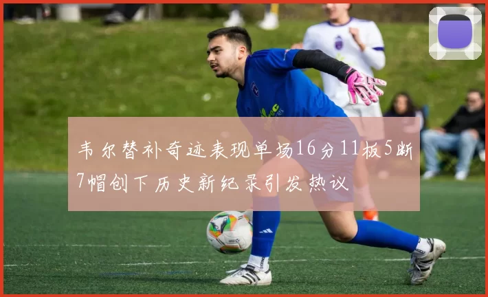 韦尔替补奇迹表现单场16分11板5断7帽创下历史新纪录引发热议