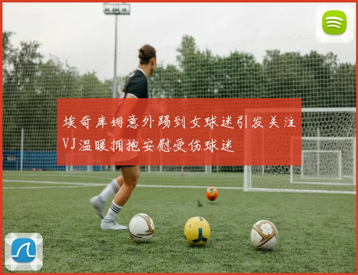 埃奇库姆意外踢到女球迷引发关注VJ温暖拥抱安慰受伤球迷