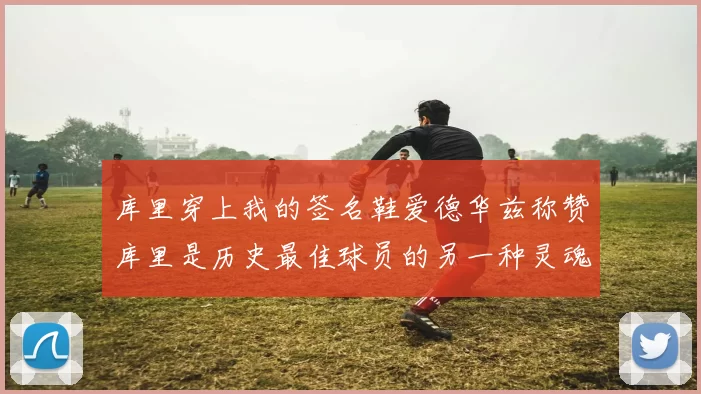 库里穿上我的签名鞋爱德华兹称赞库里是历史最佳球员的另一种灵魂