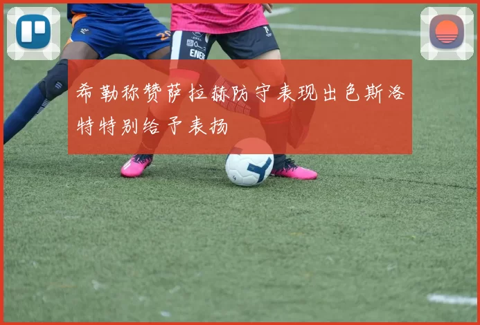 希勒称赞萨拉赫防守表现出色斯洛特特别给予表扬