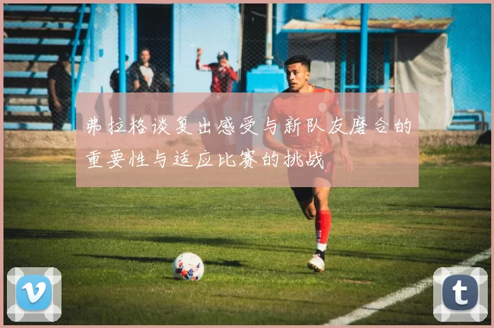 弗拉格谈复出感受与新队友磨合的重要性与适应比赛的挑战