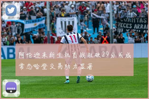 阿伦迎来新生机首战狂砍29分或成常态哈登交易助力显著