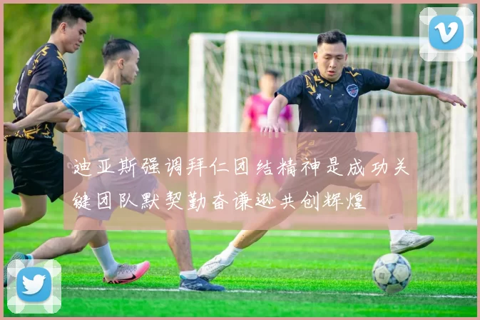 迪亚斯强调拜仁团结精神是成功关键团队默契勤奋谦逊共创辉煌