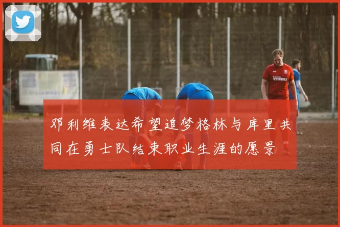 邓利维表达希望追梦格林与库里共同在勇士队结束职业生涯的愿景