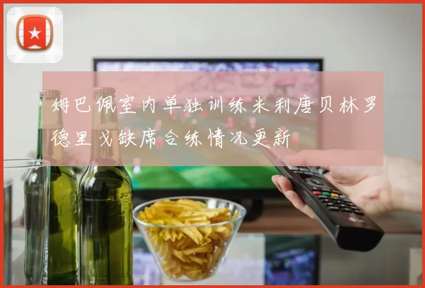 姆巴佩室内单独训练米利唐贝林罗德里戈缺席合练情况更新