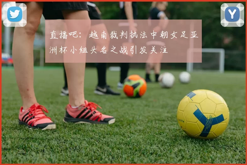 直播吧：越南裁判执法中朝女足亚洲杯小组头名之战引发关注