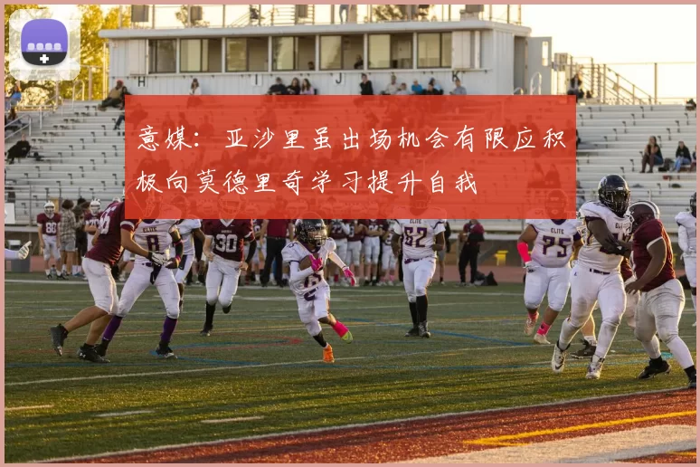 意媒：亚沙里虽出场机会有限应积极向莫德里奇学习提升自我
