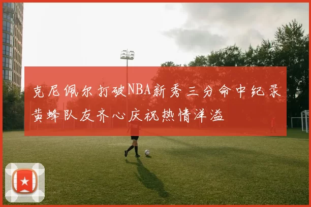 克尼佩尔打破NBA新秀三分命中纪录黄蜂队友齐心庆祝热情洋溢