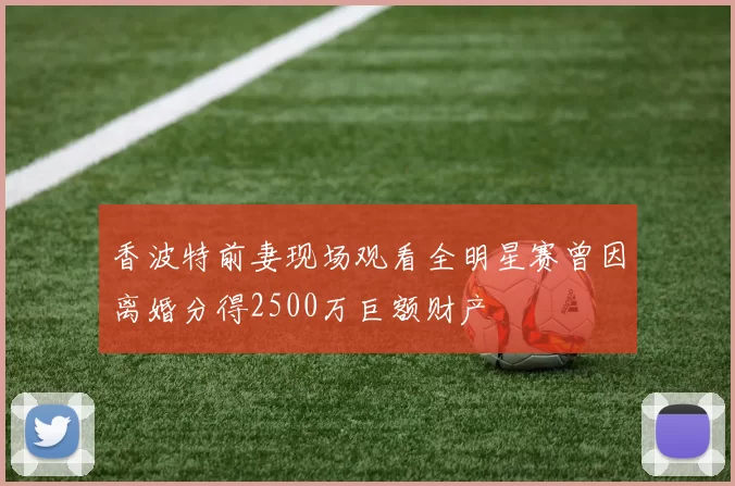 香波特前妻现场观看全明星赛曾因离婚分得2500万巨额财产