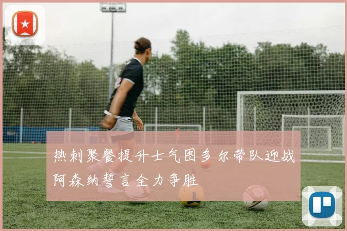 热刺聚餐提升士气图多尔带队迎战阿森纳誓言全力争胜
