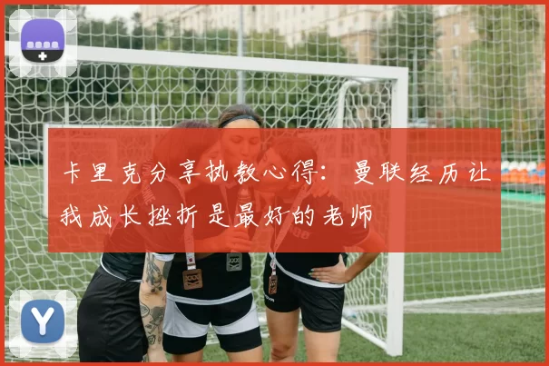 卡里克分享执教心得：曼联经历让我成长挫折是最好的老师