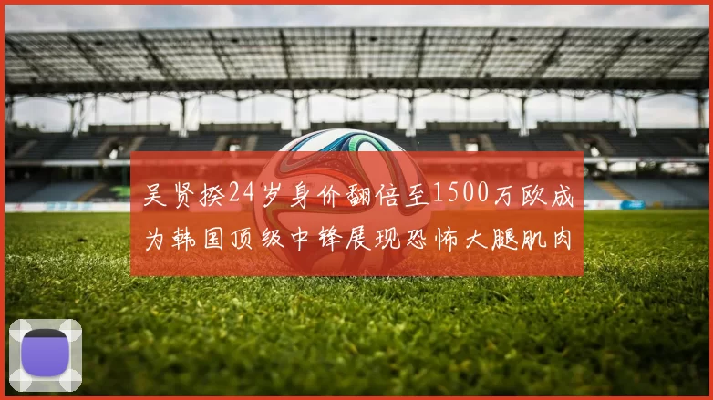 吴贤揆24岁身价翻倍至1500万欧成为韩国顶级中锋展现恐怖大腿肌肉