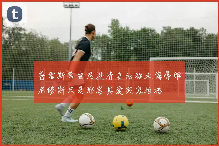 普雷斯蒂安尼澄清言论称未侮辱维尼修斯只是形容其爱哭鬼性格