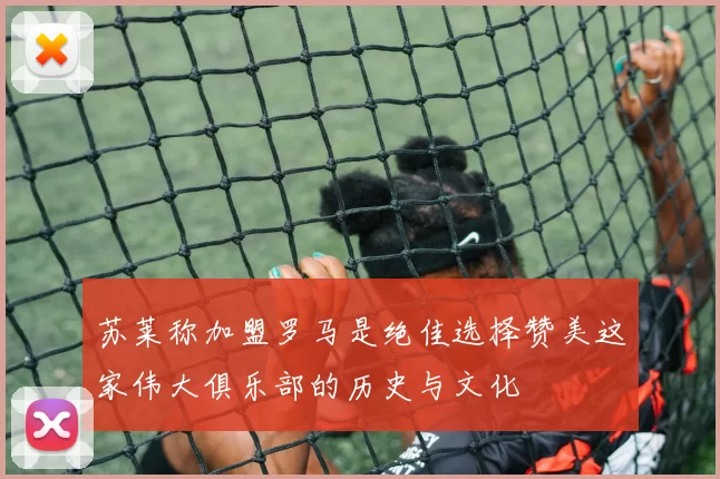 苏莱称加盟罗马是绝佳选择赞美这家伟大俱乐部的历史与文化