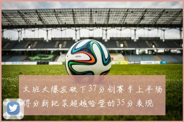 文班大爆发砍下37分创赛季上半场得分新纪录超越哈登的35分表现