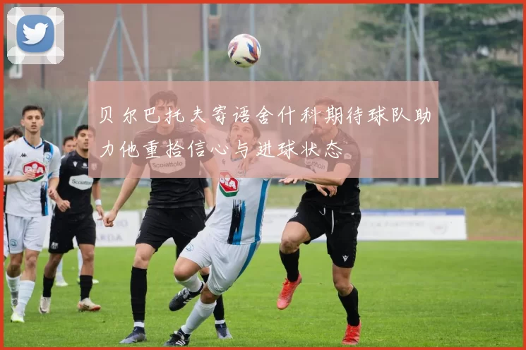 贝尔巴托夫寄语舍什科期待球队助力他重拾信心与进球状态
