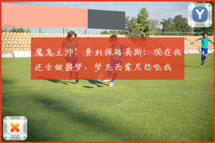 魔鬼主帅！费利佩路易斯：现在我还会做噩梦，梦见西蒙尼怒吼我