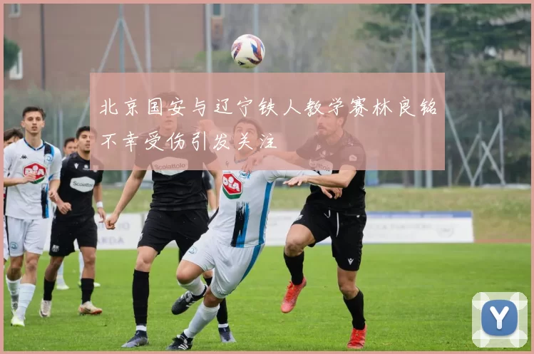 北京国安与辽宁铁人教学赛林良铭不幸受伤引发关注