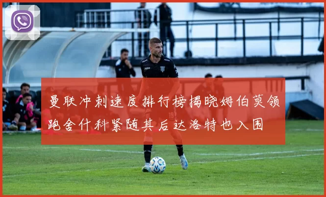 曼联冲刺速度排行榜揭晓姆伯莫领跑舍什科紧随其后达洛特也入围