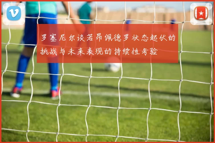 罗塞尼尔谈若昂佩德罗状态起伏的挑战与未来表现的持续性考验