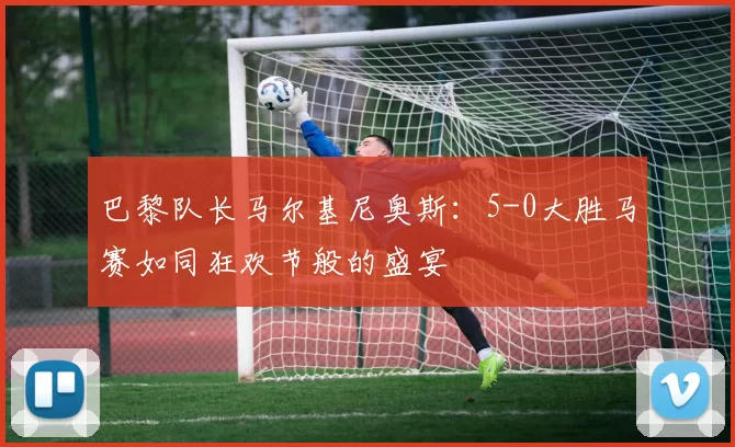 巴黎队长马尔基尼奥斯：5-0大胜马赛如同狂欢节般的盛宴