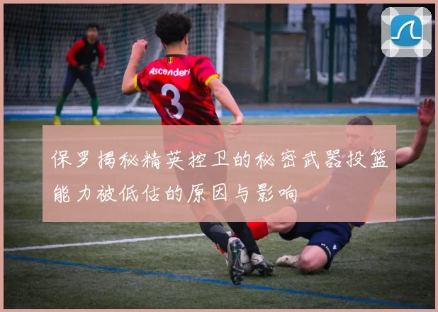 保罗揭秘精英控卫的秘密武器投篮能力被低估的原因与影响