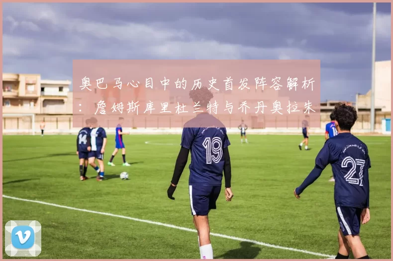 奥巴马心目中的历史首发阵容解析：詹姆斯库里杜兰特与乔丹奥拉朱旺的传奇组合