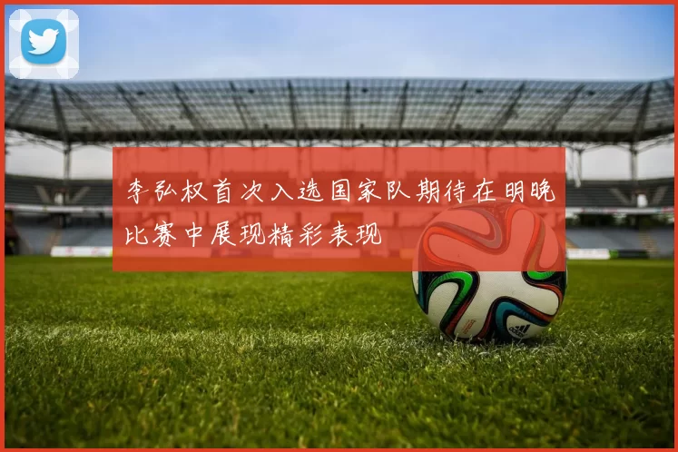 李弘权首次入选国家队期待在明晚比赛中展现精彩表现