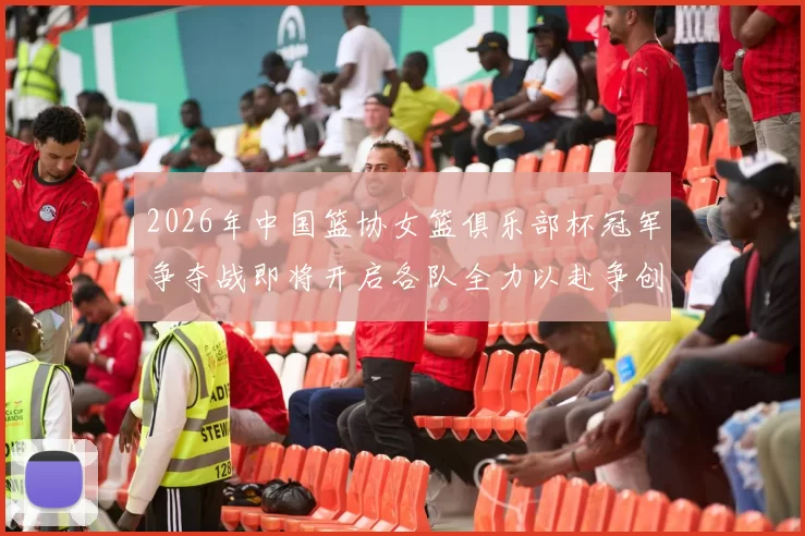 2026年中国篮协女篮俱乐部杯冠军争夺战即将开启各队全力以赴争创佳绩