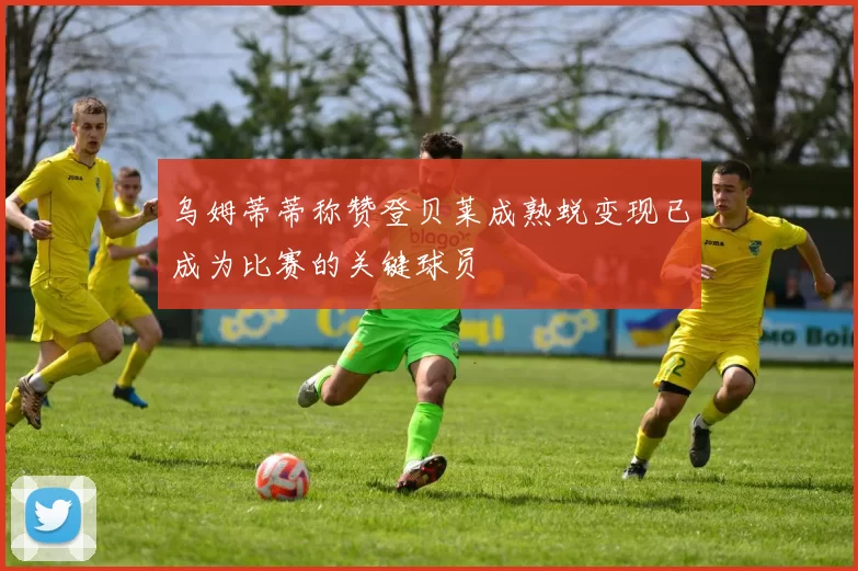 乌姆蒂蒂称赞登贝莱成熟蜕变现已成为比赛的关键球员
